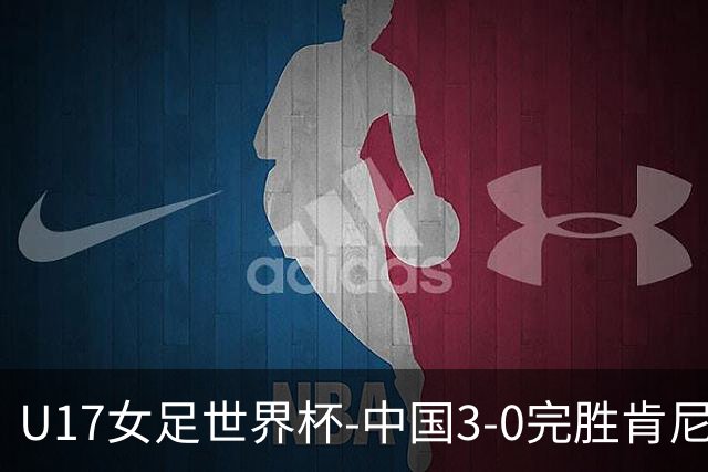 U17女足世界杯-中国3-0完胜肯尼亚取开门红 徐晓棠双响徐悦破门